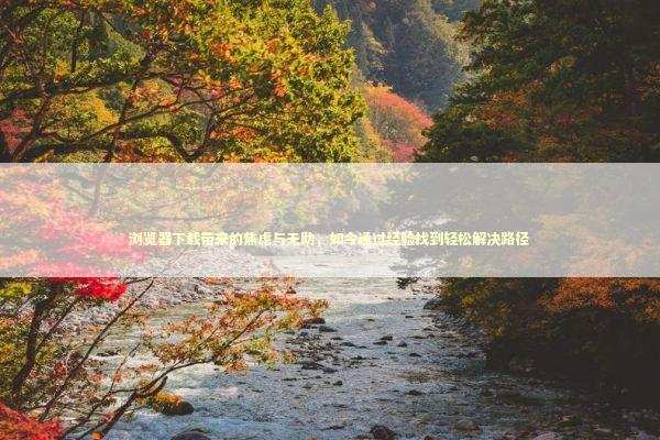 浏览器下载带来的焦虑与无助，如今通过经验找到轻松解决路径 新闻